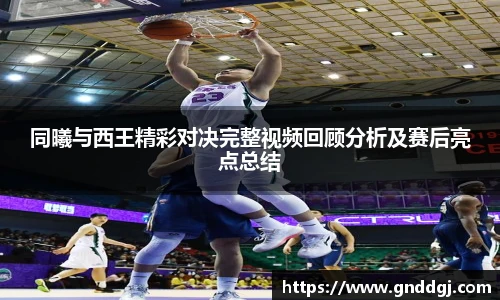 同曦与西王精彩对决完整视频回顾分析及赛后亮点总结