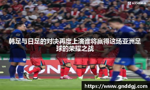 韩足与日足的对决再度上演谁将赢得这场亚洲足球的荣耀之战